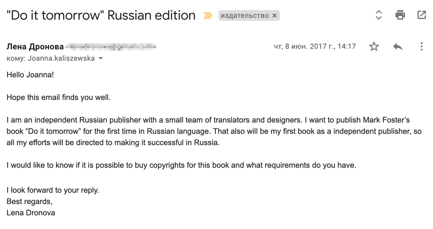 Я написала письмо менеджеру издательства Hodder & Stoughton. Перевод: «Здравствуйте, Джоанна (это менеджер по международным правам)! Надеюсь, у вас все хорошо. Я независимый издатель из России с небольшой командой переводчиков и дизайнеров. Я хочу быть первой, кто издаст книгу Марка Форстера „Сделай это завтра“ в России на русском языке. Также это будет моя первая книга как независимого издателя, так что я приложу все усилия, чтобы книга стала успешной у нас в стране. Я бы хотела узнать, возможно ли купить права на эту книгу и что для этого нужно? С нетерпением жду вашего ответа. С наилучшими пожеланиями, Лена Дронова (это моя девичья фамилия)»
